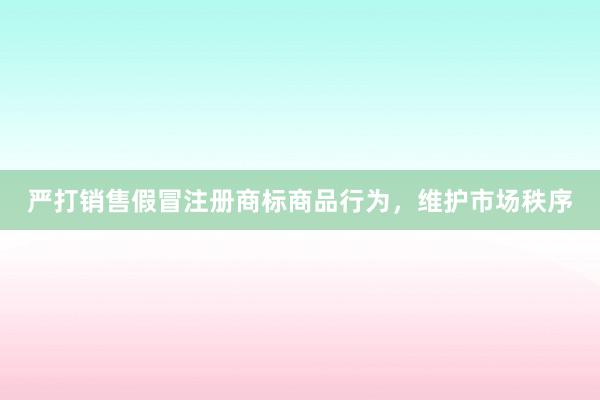 严打销售假冒注册商标商品行为，维护市场秩序